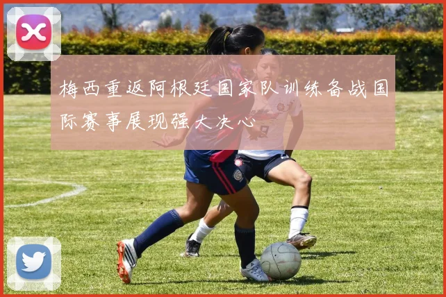 梅西重返阿根廷国家队训练备战国际赛事展现强大决心