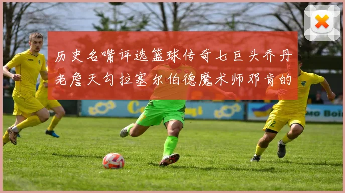 历史名嘴评选篮球传奇七巨头乔丹老詹天勾拉塞尔伯德魔术师邓肯的巅峰之路