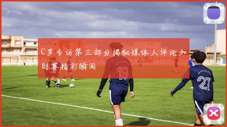 C罗专访第三部分揭秘媒体人评论加时赛精彩瞬间