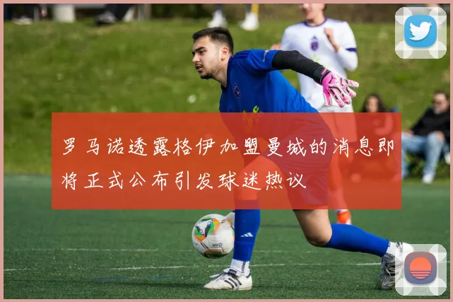 罗马诺透露格伊加盟曼城的消息即将正式公布引发球迷热议