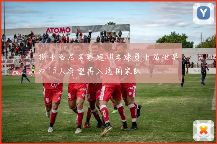斯卡洛尼考察超50名球员上届世界杯15人有望再入选国家队