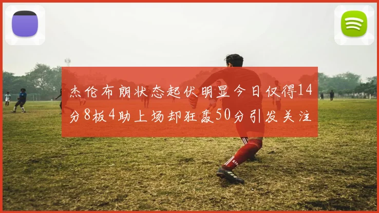 杰伦布朗状态起伏明显今日仅得14分8板4助上场却狂轰50分引发关注