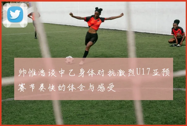 帅惟浩谈中乙身体对抗激烈U17亚预赛节奏快的体会与感受