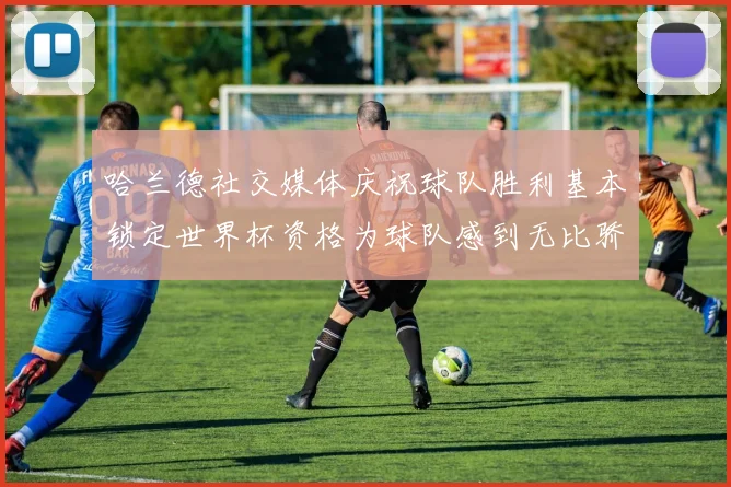 哈兰德社交媒体庆祝球队胜利基本锁定世界杯资格为球队感到无比骄傲
