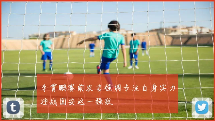 李霄鹏赛前发言强调专注自身实力迎战国安这一强敌