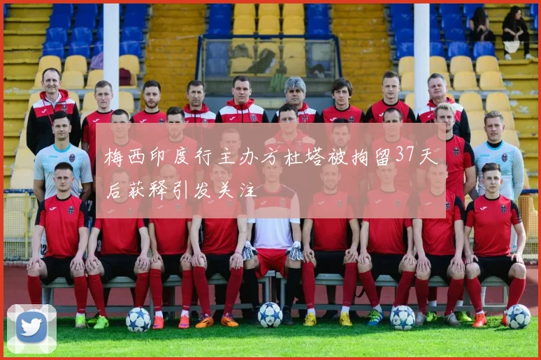 梅西印度行主办方杜塔被拘留37天后获释引发关注