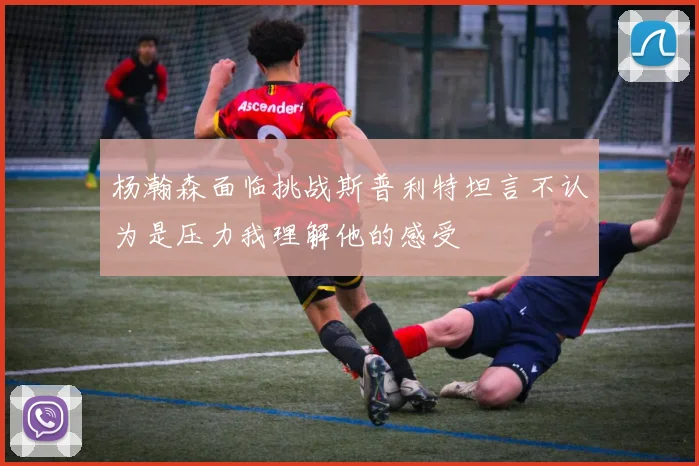 杨瀚森面临挑战斯普利特坦言不认为是压力我理解他的感受