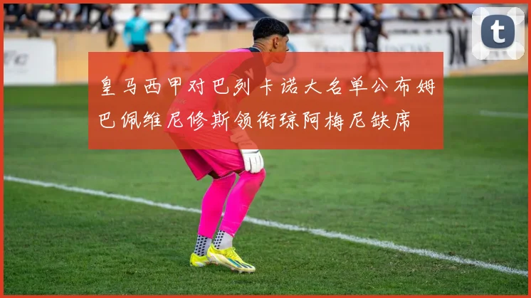 皇马西甲对巴列卡诺大名单公布姆巴佩维尼修斯领衔琼阿梅尼缺席