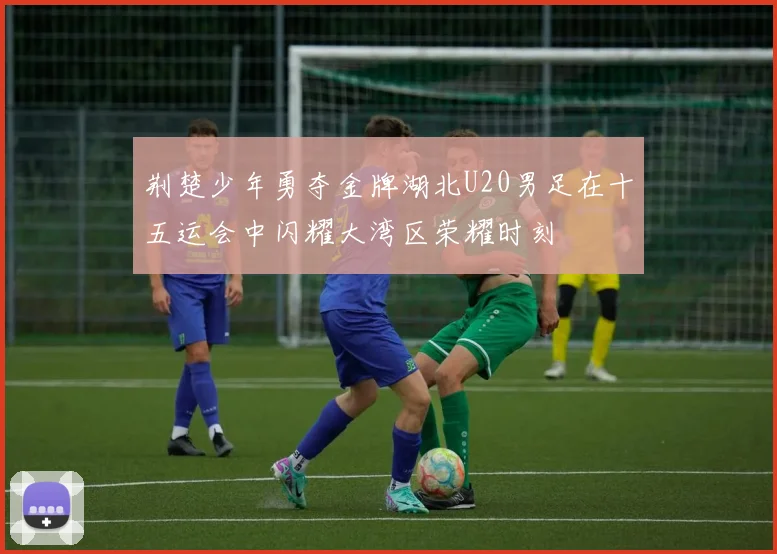 荆楚少年勇夺金牌湖北U20男足在十五运会中闪耀大湾区荣耀时刻