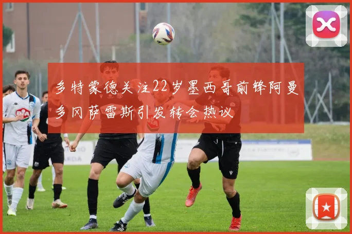 多特蒙德关注22岁墨西哥前锋阿曼多冈萨雷斯引发转会热议