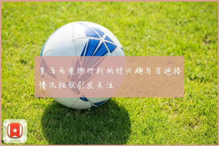 皇马或重燃对科纳特兴趣与吕迪格情况相似引发关注