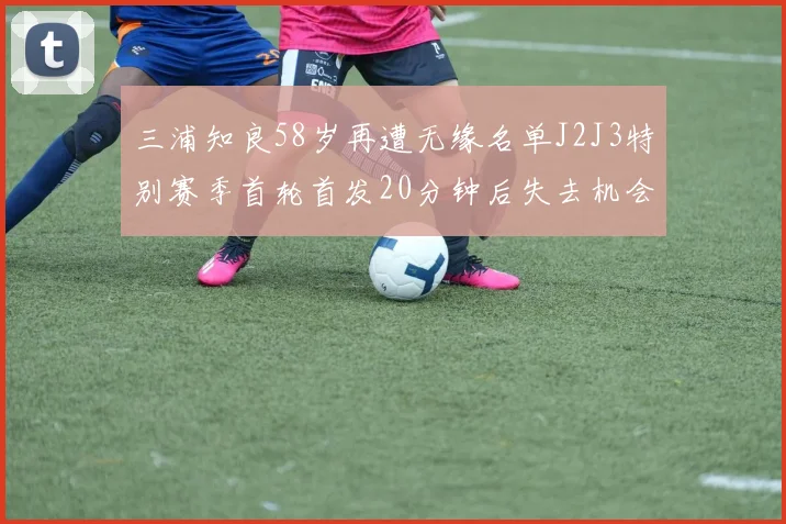 三浦知良58岁再遭无缘名单J2J3特别赛季首轮首发20分钟后失去机会