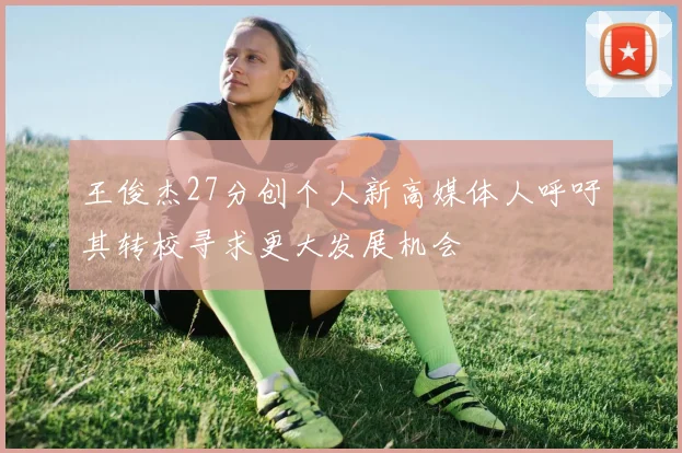 王俊杰27分创个人新高媒体人呼吁其转校寻求更大发展机会