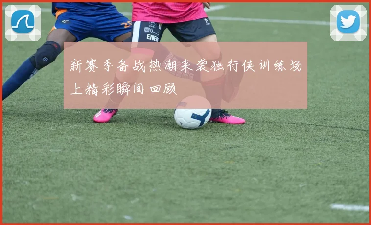 新赛季备战热潮来袭独行侠训练场上精彩瞬间回顾