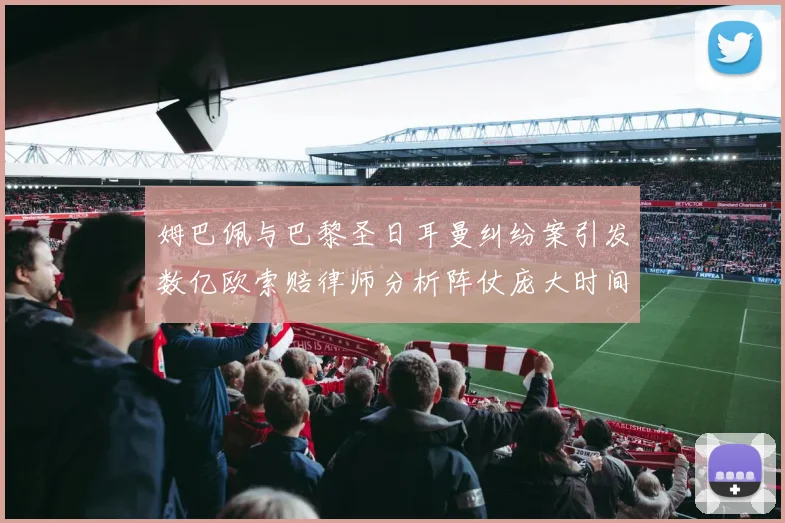 姆巴佩与巴黎圣日耳曼纠纷案引发数亿欧索赔律师分析阵仗庞大时间漫长