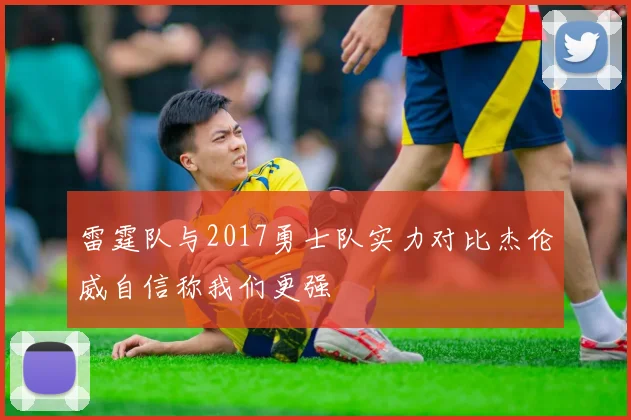 雷霆队与2017勇士队实力对比杰伦威自信称我们更强