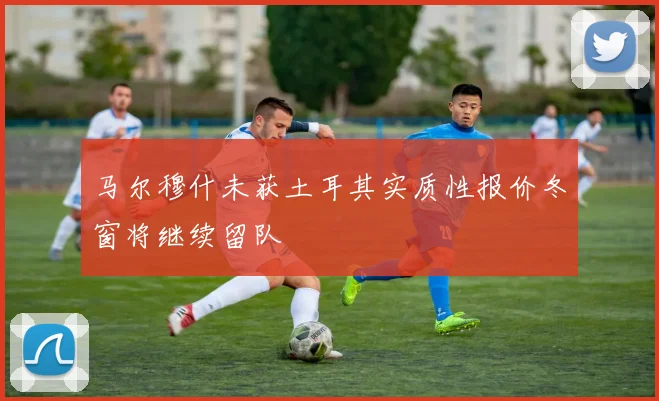马尔穆什未获土耳其实质性报价冬窗将继续留队