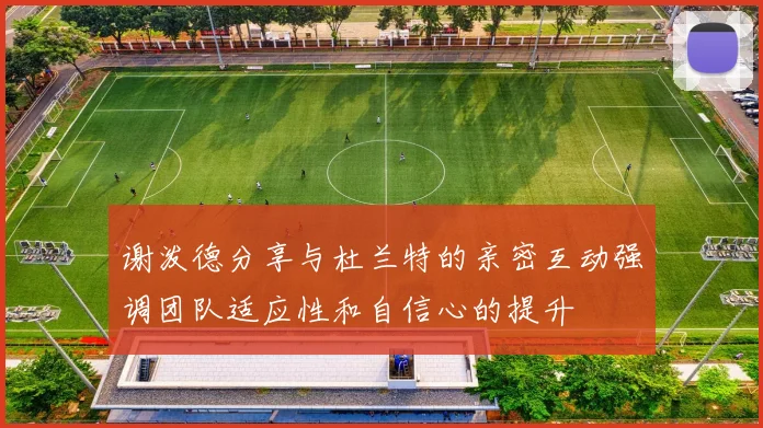 谢泼德分享与杜兰特的亲密互动强调团队适应性和自信心的提升